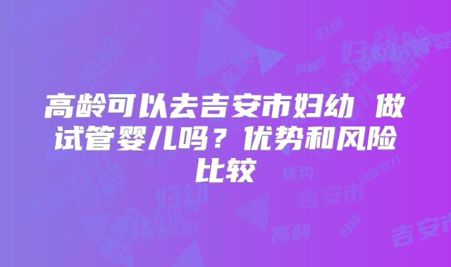 高龄可以去吉安市妇幼 做试管婴儿吗?优势和风险比较