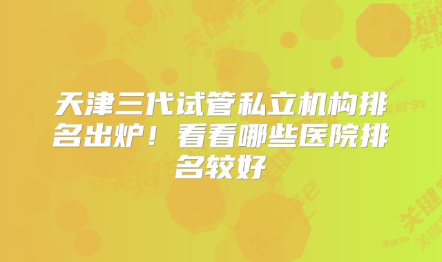 天津三代试管私立机构排名出炉！看看哪些医院排名较好