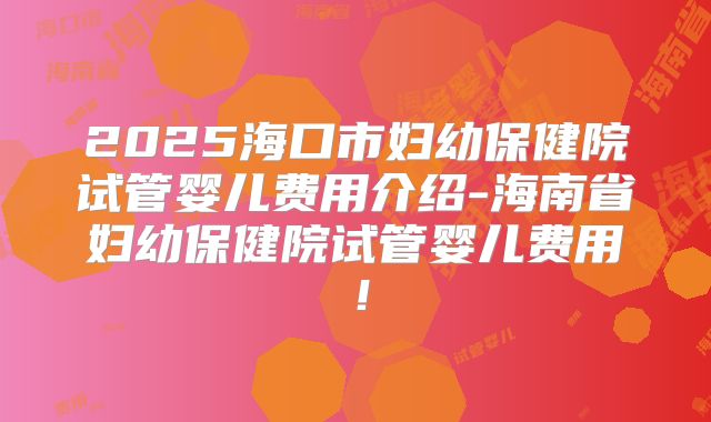 2025海口市妇幼保健院试管婴儿费用介绍-海南省妇幼保健院试管婴儿费用！