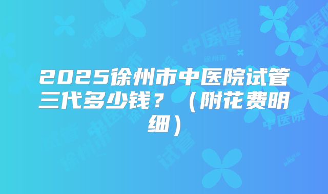 2025徐州市中医院试管三代多少钱?(附花费明细)