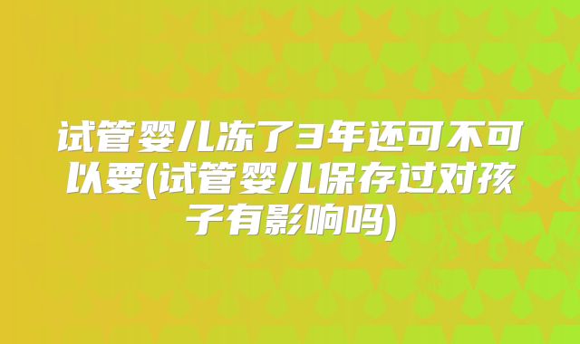 试管婴儿冻了3年还可不可以要(试管婴儿保存过对孩子有影响吗)
