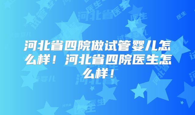 河北省四院做试管婴儿怎么样!河北省四院医生怎么样!