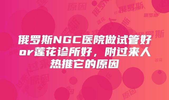 俄罗斯NGC医院做试管好or莲花诊所好，附过来人热推它的原因
