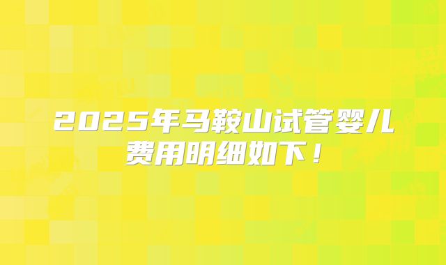 2025年马鞍山试管婴儿费用明细如下！
