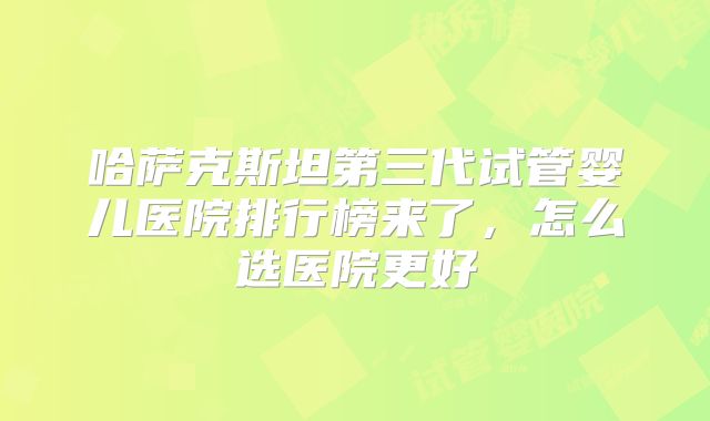 哈萨克斯坦第三代试管婴儿医院排行榜来了,怎么选医院更好
