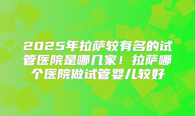 2025年拉萨较有名的试管医院是哪几家！拉萨哪个医院做试管婴儿较好