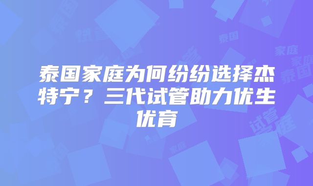 泰国家庭为何纷纷选择杰特宁？三代试管助力优生优育