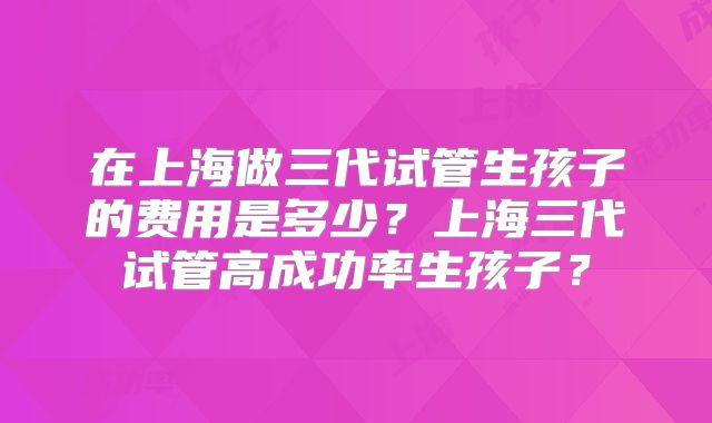 在上海做三代试管生孩子的费用是多少?上海三代试管高成功率生孩子?