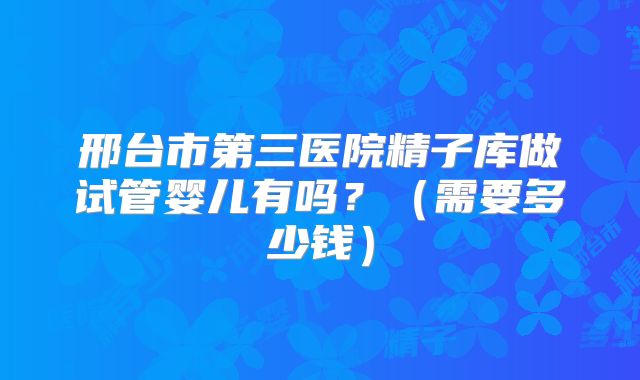 邢台市第三医院精子库做试管婴儿有吗?(需要多少钱)