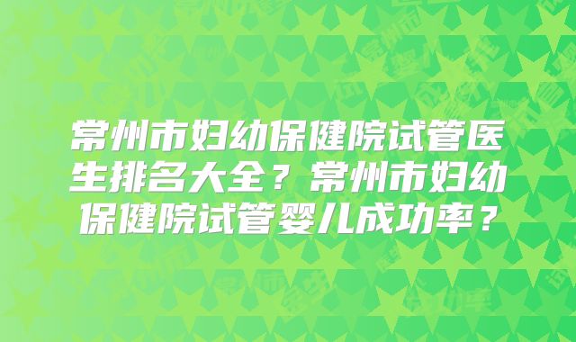 常州市妇幼保健院试管医生排名大全？常州市妇幼保健院试管婴儿成功率？