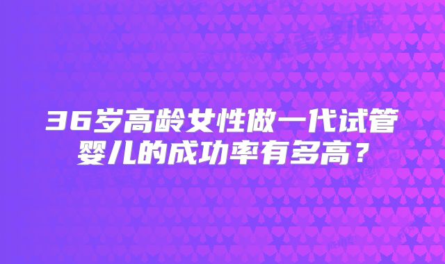36岁高龄女性做一代试管婴儿的成功率有多高?