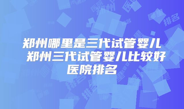 郑州哪里是三代试管婴儿 郑州三代试管婴儿比较好医院排名