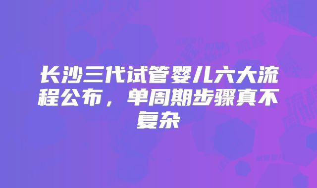 长沙三代试管婴儿六大流程公布，单周期步骤真不复杂