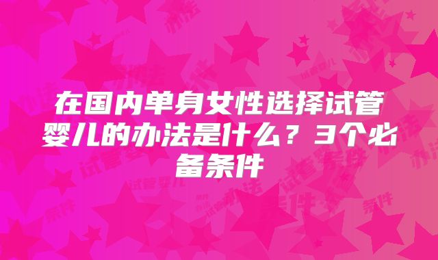 在国内单身女性选择试管婴儿的办法是什么?3个必备条件