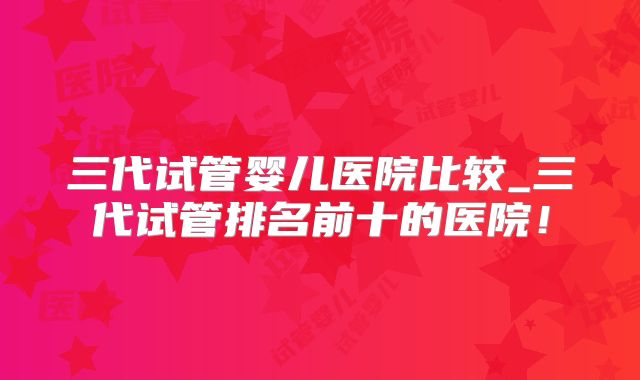 三代试管婴儿医院比较_三代试管排名前十的医院！