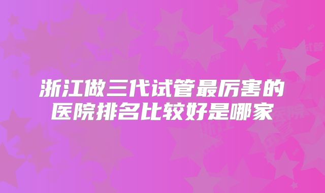 浙江做三代试管最厉害的医院排名比较好是哪家