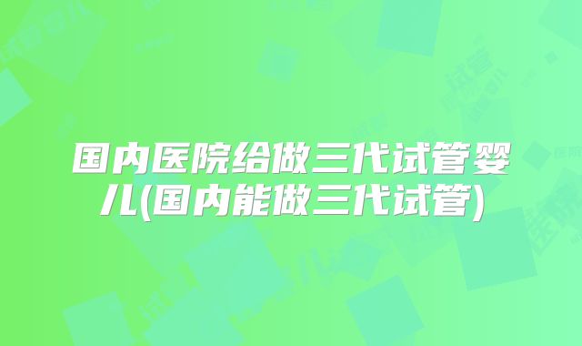 国内医院给做三代试管婴儿(国内能做三代试管)