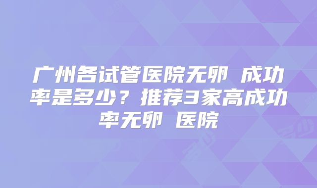 广州各试管医院无卵�成功率是多少？推荐3家高成功率无卵�医院