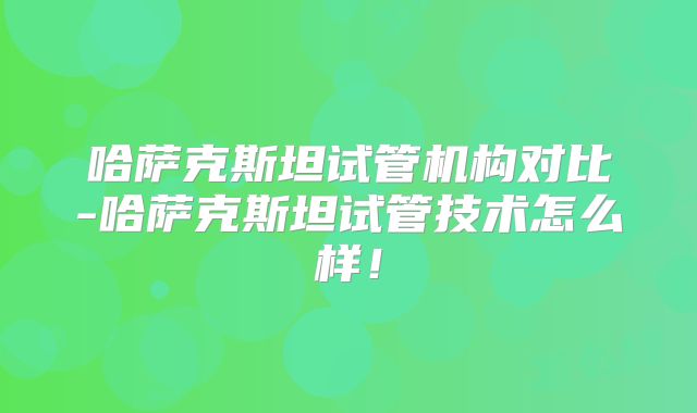 哈萨克斯坦试管机构对比-哈萨克斯坦试管技术怎么样!