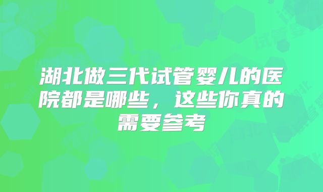 湖北做三代试管婴儿的医院都是哪些,这些你真的需要参考