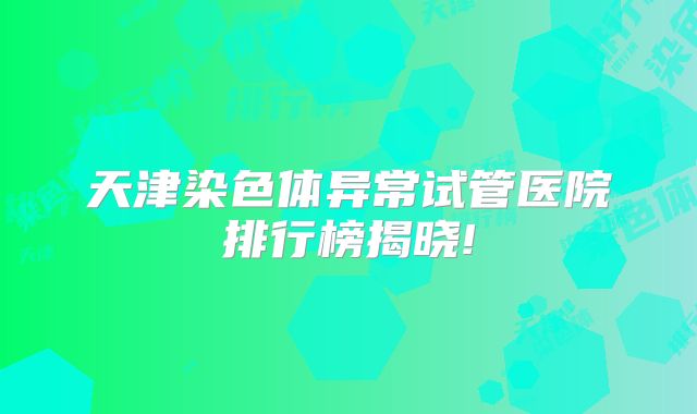 天津染色体异常试管医院排行榜揭晓!