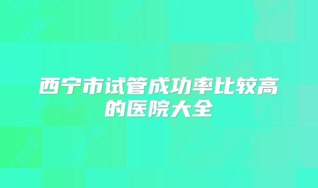 西宁市试管成功率比较高的医院大全