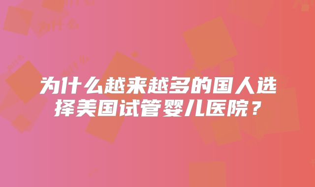 为什么越来越多的国人选择美国试管婴儿医院？