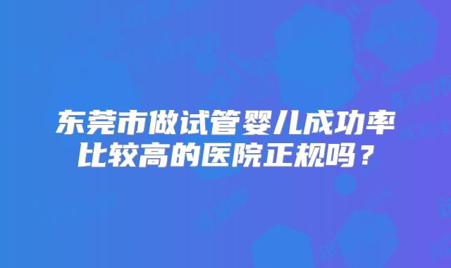 东莞市做试管婴儿成功率比较高的医院正规吗？