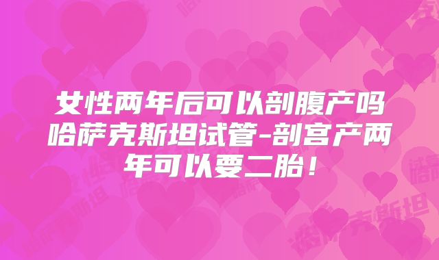 女性两年后可以剖腹产吗哈萨克斯坦试管-剖宫产两年可以要二胎！