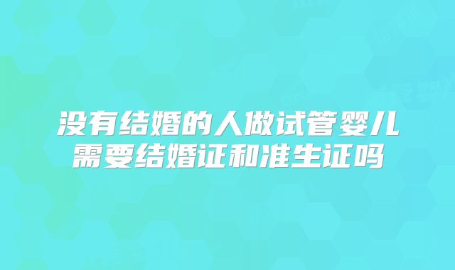 没有结婚的人做试管婴儿需要结婚证和准生证吗