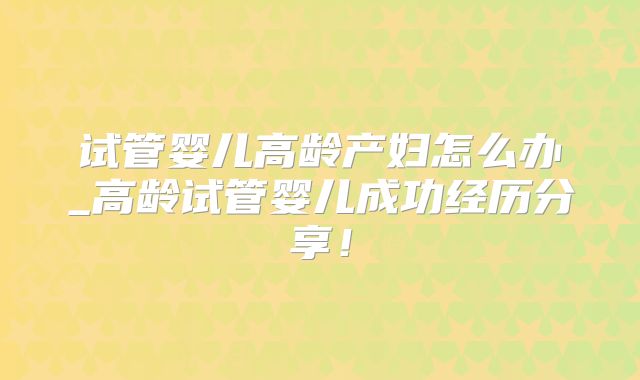 试管婴儿高龄产妇怎么办_高龄试管婴儿成功经历分享！