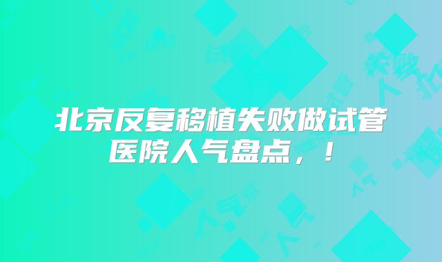 北京反复移植失败做试管医院人气盘点，!