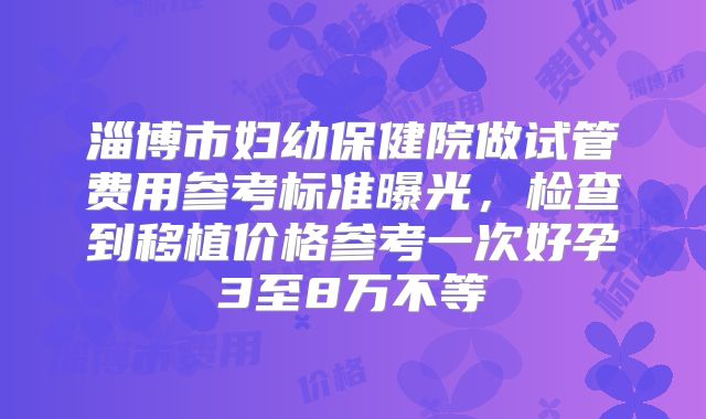 淄博市妇幼保健院做试管费用参考标准曝光，检查到移植价格参考一次好孕3至8万不等