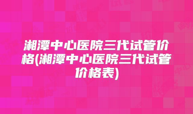 湘潭中心医院三代试管价格(湘潭中心医院三代试管价格表)