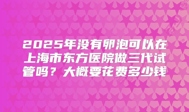 2025年没有卵泡可以在上海市东方医院做三代试管吗？大概要花费多少钱