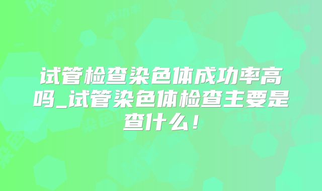 试管检查染色体成功率高吗_试管染色体检查主要是查什么!
