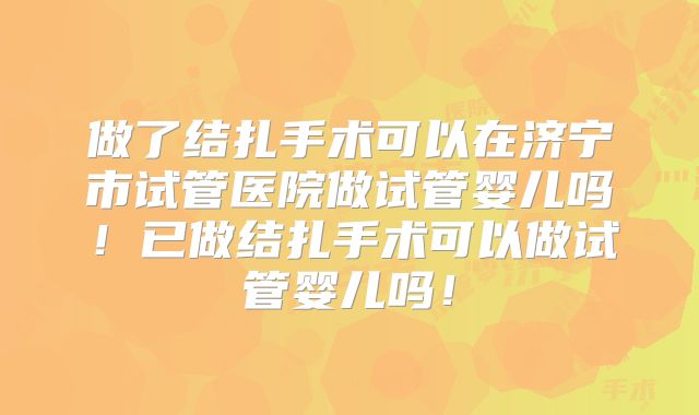 做了结扎手术可以在济宁市试管医院做试管婴儿吗！已做结扎手术可以做试管婴儿吗！
