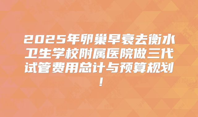 2025年卵巢早衰去衡水卫生学校附属医院做三代试管费用总计与预算规划！