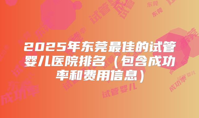 2025年东莞最佳的试管婴儿医院排名(包含成功率和费用信息)