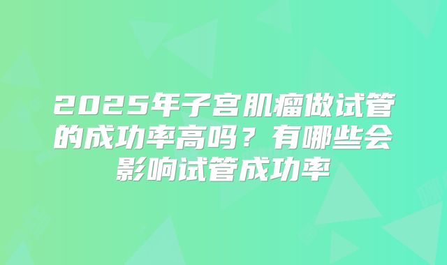 2025年子宫肌瘤做试管的成功率高吗？有哪些会影响试管成功率