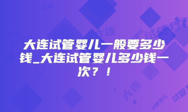 大连试管婴儿一般要多少钱_大连试管婴儿多少钱一次？！