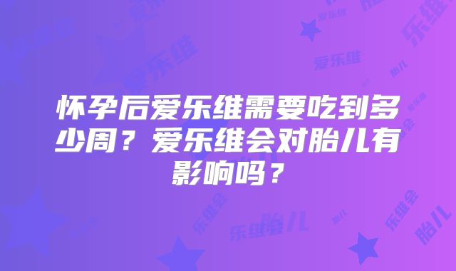 怀孕后爱乐维需要吃到多少周？爱乐维会对胎儿有影响吗？