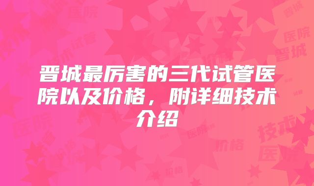 晋城最厉害的三代试管医院以及价格，附详细技术介绍