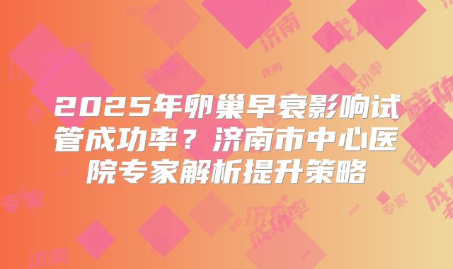 2025年卵巢早衰影响试管成功率？济南市中心医院专家解析提升策略