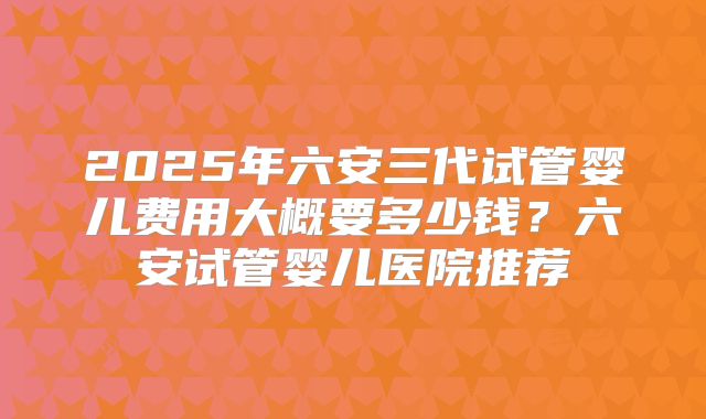 2025年六安三代试管婴儿费用大概要多少钱?六安试管婴儿医院推荐