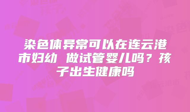 染色体异常可以在连云港市妇幼 做试管婴儿吗?孩子出生健康吗