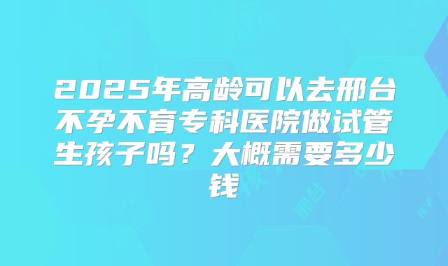2025年高龄可以去邢台不孕不育专科医院做试管生孩子吗?大概需要多少钱