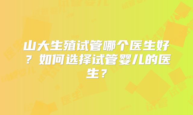 山大生殖试管哪个医生好？如何选择试管婴儿的医生？