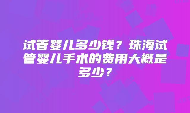 试管婴儿多少钱？珠海试管婴儿手术的费用大概是多少？