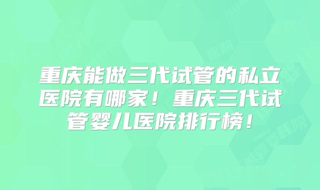 重庆能做三代试管的私立医院有哪家!重庆三代试管婴儿医院排行榜!